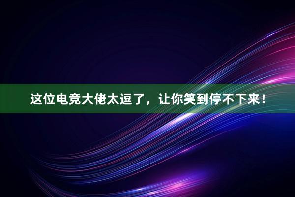 这位电竞大佬太逗了，让你笑到停不下来！