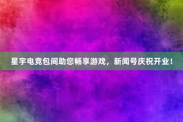 星宇电竞包间助您畅享游戏，新闻号庆祝开业！