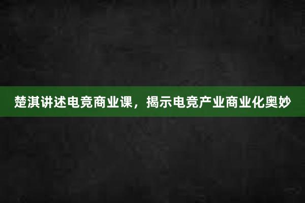 楚淇讲述电竞商业课，揭示电竞产业商业化奥妙