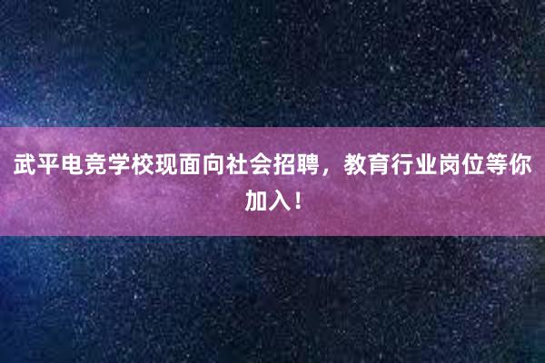 武平电竞学校现面向社会招聘，教育行业岗位等你加入！