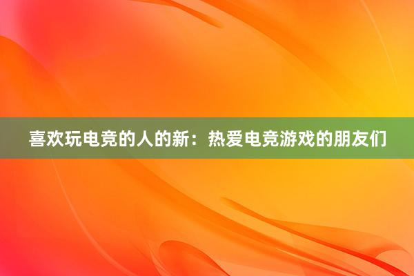 喜欢玩电竞的人的新：热爱电竞游戏的朋友们