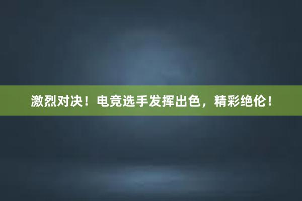 激烈对决！电竞选手发挥出色，精彩绝伦！