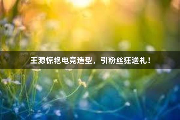 王源惊艳电竞造型，引粉丝狂送礼！