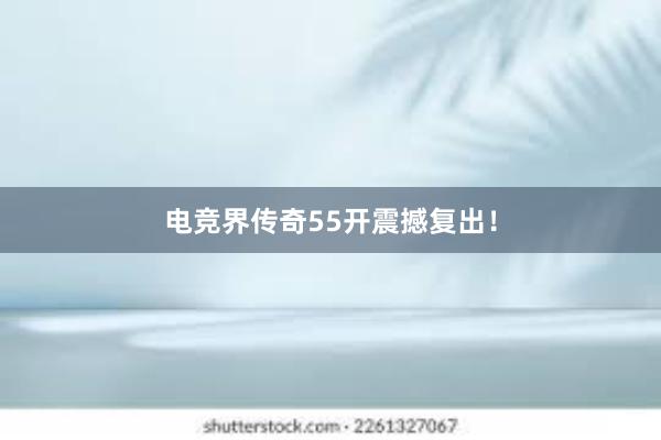 电竞界传奇55开震撼复出！