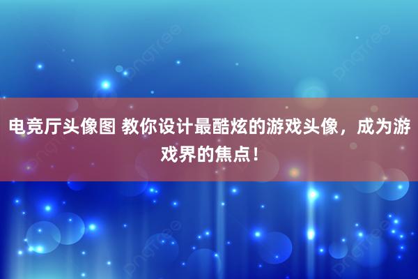 电竞厅头像图 教你设计最酷炫的游戏头像，成为游戏界的焦点！