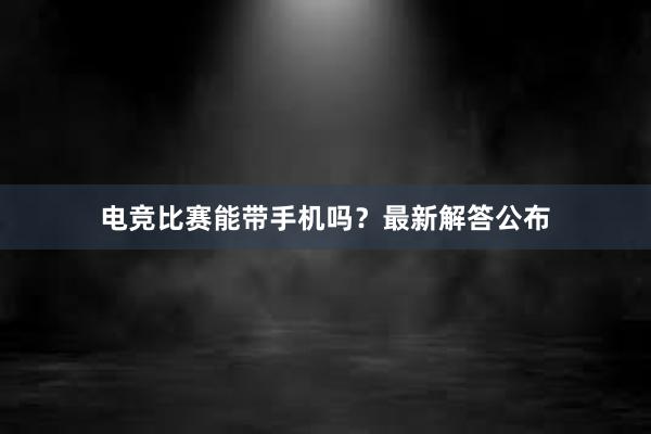 电竞比赛能带手机吗？最新解答公布