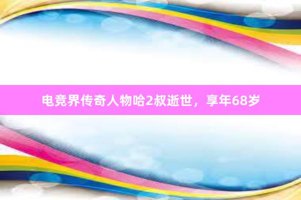 电竞界传奇人物哈2叔逝世，享年68岁