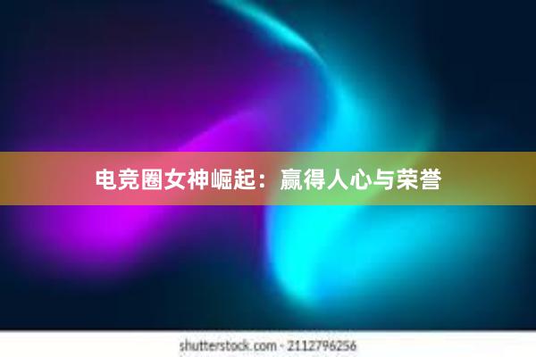 电竞圈女神崛起：赢得人心与荣誉