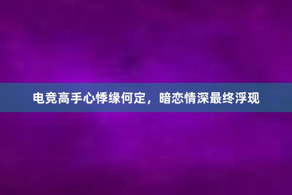 电竞高手心悸缘何定，暗恋情深最终浮现