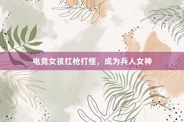 电竞女孩扛枪打怪，成为兵人女神