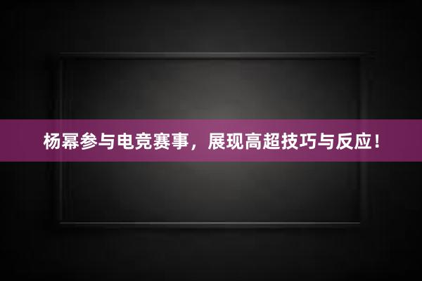 杨幂参与电竞赛事，展现高超技巧与反应！