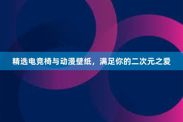 精选电竞椅与动漫壁纸，满足你的二次元之爱