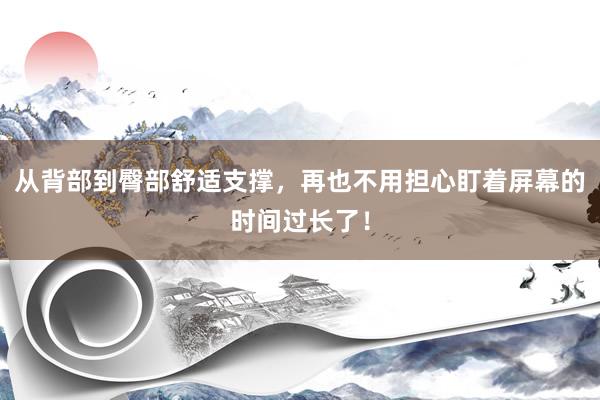 从背部到臀部舒适支撑，再也不用担心盯着屏幕的时间过长了！