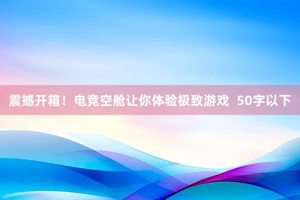 震撼开箱！电竞空舱让你体验极致游戏  50字以下