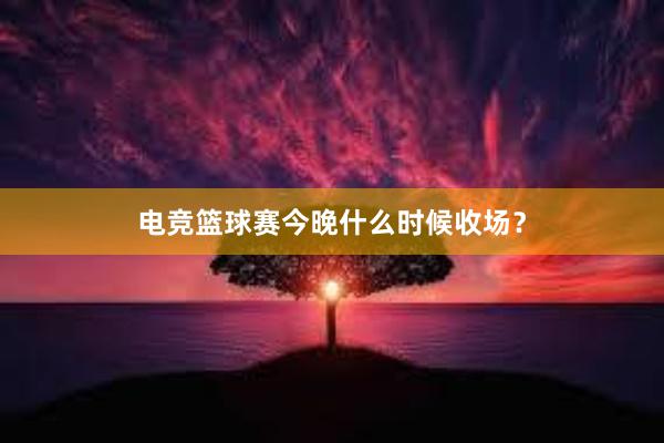 电竞篮球赛今晚什么时候收场？