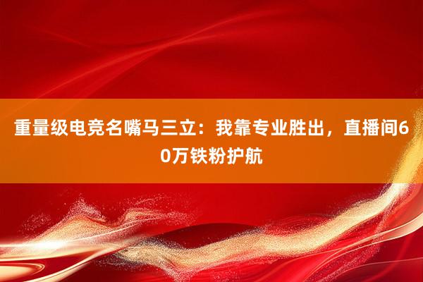 重量级电竞名嘴马三立：我靠专业胜出，直播间60万铁粉护航