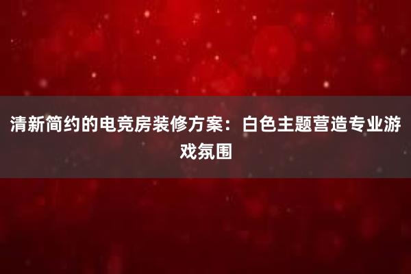 清新简约的电竞房装修方案：白色主题营造专业游戏氛围