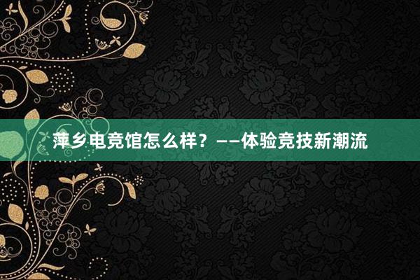 萍乡电竞馆怎么样？——体验竞技新潮流