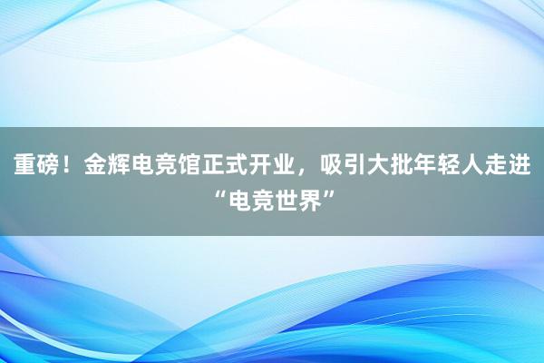 重磅！金辉电竞馆正式开业，吸引大批年轻人走进“电竞世界”