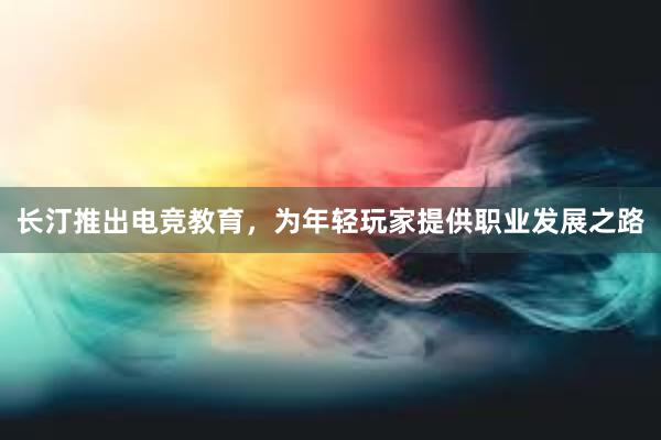 长汀推出电竞教育，为年轻玩家提供职业发展之路