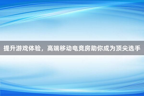 提升游戏体验，高端移动电竞房助你成为顶尖选手