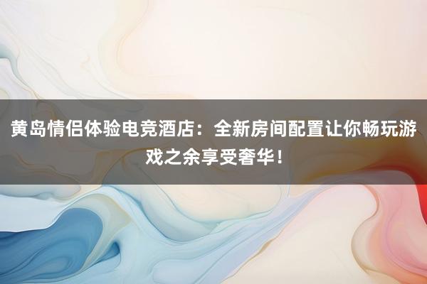 黄岛情侣体验电竞酒店：全新房间配置让你畅玩游戏之余享受奢华！